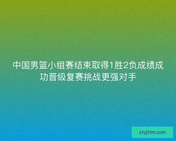 中国男篮小组赛结束取得1胜2负成绩成功晋级复赛挑战更强对手