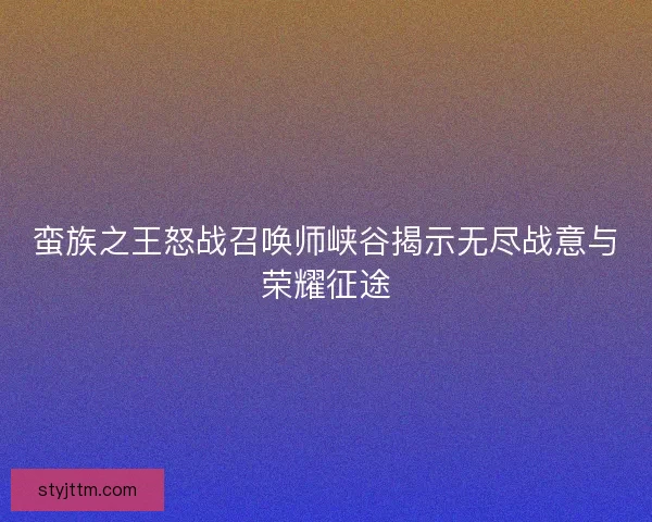 蛮族之王怒战召唤师峡谷揭示无尽战意与荣耀征途