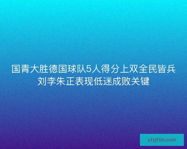 国青大胜德国球队5人得分上双全民皆兵刘李朱正表现低迷成败关键