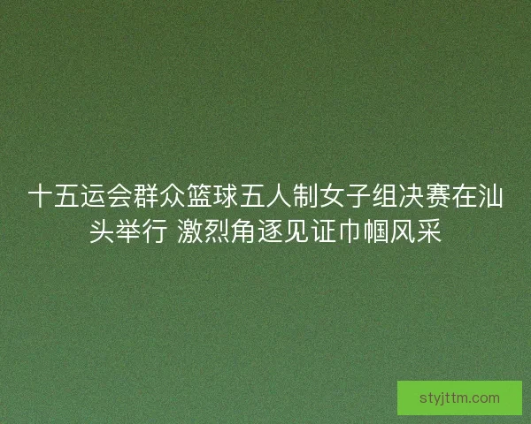 十五运会群众篮球五人制女子组决赛在汕头举行 激烈角逐见证巾帼风采