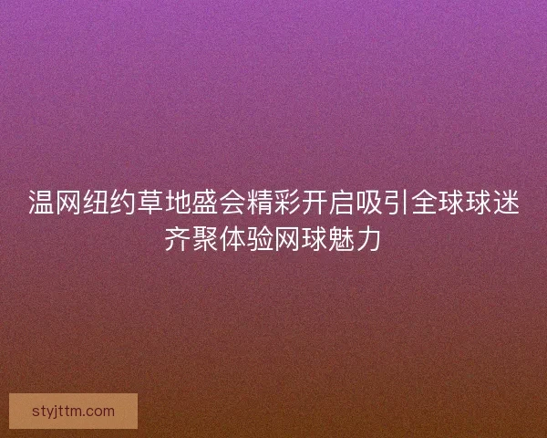 温网纽约草地盛会精彩开启吸引全球球迷齐聚体验网球魅力